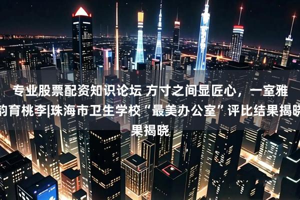 专业股票配资知识论坛 方寸之间显匠心，一室雅韵育桃李|珠海市卫生学校“最美办公室”评比结果揭晓