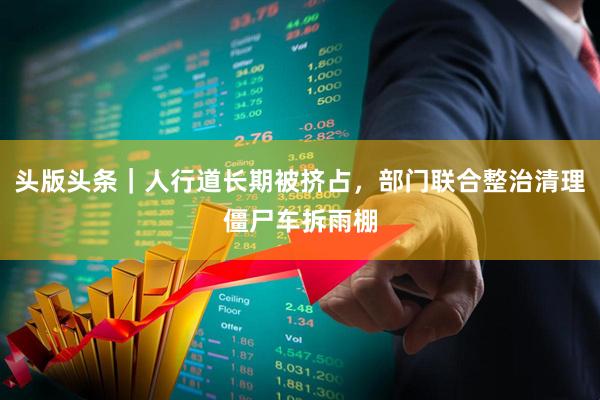 头版头条｜人行道长期被挤占，部门联合整治清理僵尸车拆雨棚