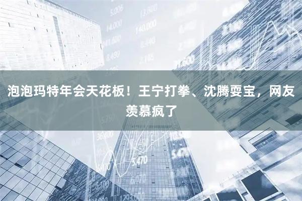 泡泡玛特年会天花板！王宁打拳、沈腾耍宝，网友羡慕疯了