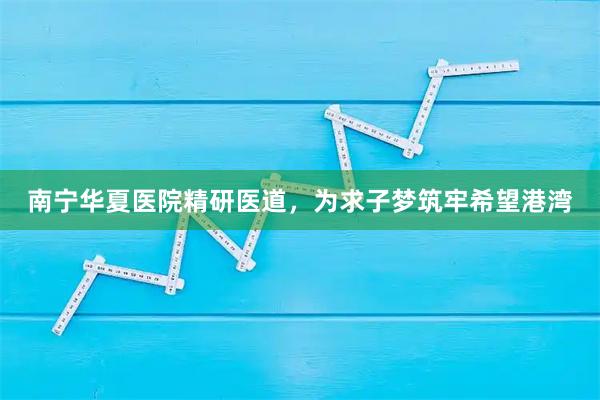 南宁华夏医院精研医道,为求子梦筑牢希望港湾