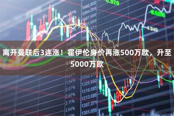 离开曼联后3连涨！霍伊伦身价再涨500万欧，升至5000万欧