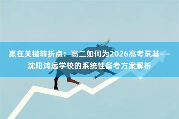 赢在关键转折点：高二如何为2026高考筑基——沈阳鸿远学校的系统性备考方案解析