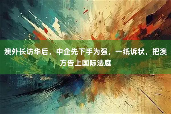 澳外长访华后，中企先下手为强，一纸诉状，把澳方告上国际法庭