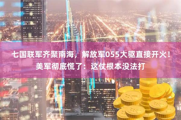 七国联军齐聚南海，解放军055大驱直接开火！美军彻底慌了：这仗根本没法打