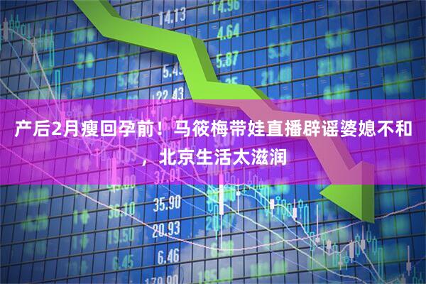 产后2月瘦回孕前！马筱梅带娃直播辟谣婆媳不和，北京生活太滋润