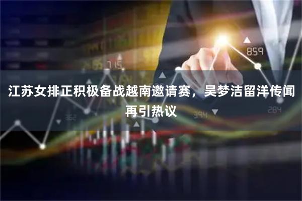 江苏女排正积极备战越南邀请赛，吴梦洁留洋传闻再引热议