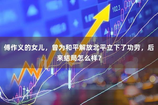 傅作义的女儿，曾为和平解放北平立下了功劳，后来结局怎么样？