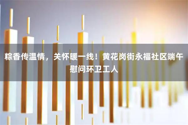粽香传温情，关怀暖一线！黄花岗街永福社区端午慰问环卫工人