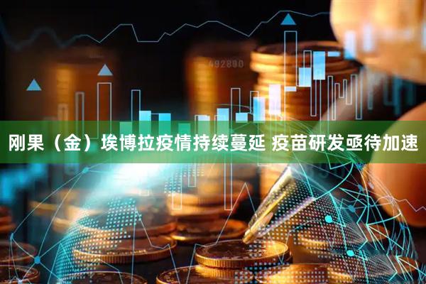 刚果（金）埃博拉疫情持续蔓延 疫苗研发亟待加速